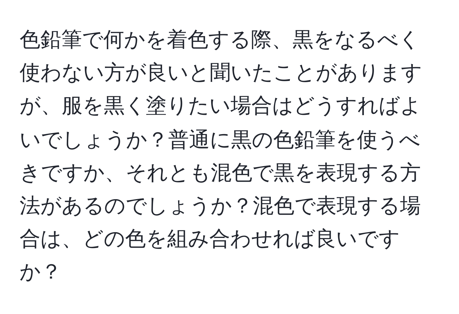 色鉛筆で何かを着色する際、黒をなるべく使わない方が良いと聞いたことがありますが、服を黒く塗りたい場合はどうすればよいでしょうか？普通に黒の色鉛筆を使うべきですか、それとも混色で黒を表現する方法があるのでしょうか？混色で表現する場合は、どの色を組み合わせれば良いですか？