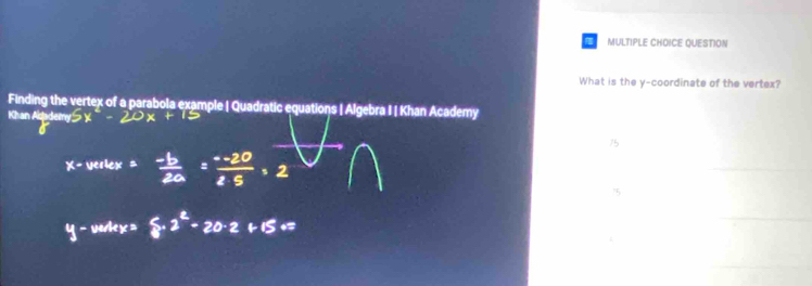 a MULTIPLE CHOICE QUESTION 
What is the y-coordinate of the vertex? 
Finding the vertex of a parabola example | Quadratic equations | Algebra I | Khan Academy 
Khan A 
75 
_ 
5 
_ 
_