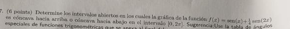 Determine los intervalos abiertos en los cuales la gráfica de la función f(x)=sen (x)+ 1/4 sen (2x)
es cóncava hacia arriba o cóncava hacia abajo en el intervalo 
especiales de funciones trigonométricas qu e a e a [0,2π ]. Sugerencia:Use la tabla de ángulos