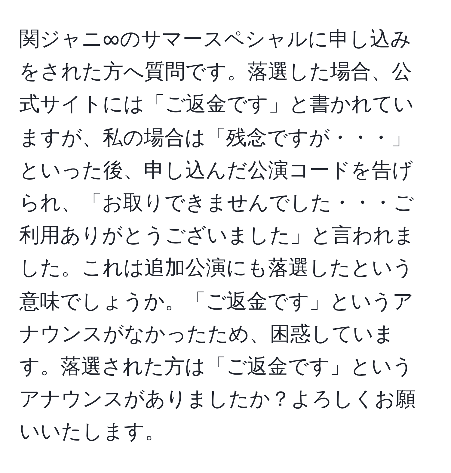 関ジャニ∞のサマースペシャルに申し込みをされた方へ質問です。落選した場合、公式サイトには「ご返金です」と書かれていますが、私の場合は「残念ですが・・・」といった後、申し込んだ公演コードを告げられ、「お取りできませんでした・・・ご利用ありがとうございました」と言われました。これは追加公演にも落選したという意味でしょうか。「ご返金です」というアナウンスがなかったため、困惑しています。落選された方は「ご返金です」というアナウンスがありましたか？よろしくお願いいたします。