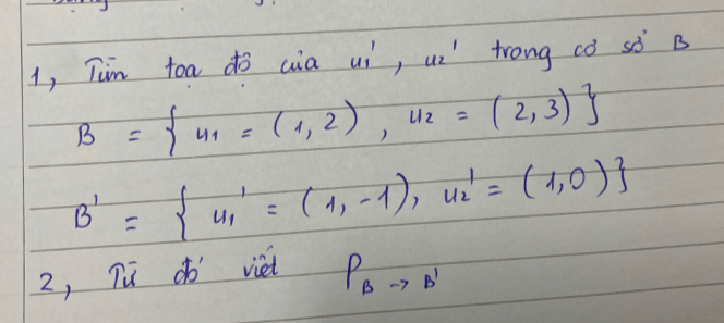 1, Tim toa do cia uí, ui' trong ¢ò sò B
B= v_1=(1,2), v_2=(2,3)
B'= u_1'=(1,-1),u_2'=(1,0)
2, Tud viet
P_Bto B'