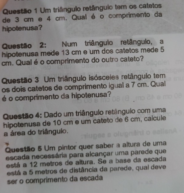 Um triângulo retângulo tem os catetos 
de 3 cm e 4 cm. Qual é o comprimento da 
hipotenusa? 
Questão 2: Num triângulo retângulo, a 
hipotenusa mede 13 cm e um dos catetos mede 5
cm. Qual éo comprimento do outro cateto? 
Questão 3 Um triângulo isósceles retângulo tem 
os dois catetos de comprimento igual a 7 cm. Qual 
é o comprimento da hipotenusa? 
Questão 4: Dado um triângulo retângulo com uma 
hipotenusa de 10 cm e um cateto de 6 cm, calcule 
a área do triângulo. 
Questão 5 Um pintor quer saber a altura de uma 
escada necessária para alcançar uma parede que 
está a 12 metros de altura. Se a base da escada 
está a 5 metros de distância da parede, qual deve 
ser o comprimento da escada