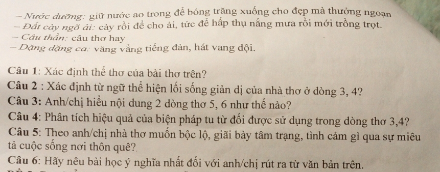 Nước dưỡng: giữ nước ao trong để bóng trăng xuống cho đẹp mà thưởng ngoạn 
- Đất cày ngõ ải: cày rồi để cho ải, tức để hấp thụ nắng mưa rồi mới trồng trọt. 
- Câu thần: câu thơ hay 
- Dặng dặng ca: văng vắng tiếng đàn, hát vang dội. 
Câu 1: Xác định thể thơ của bài thơ trên? 
Câu 2 : Xác định từ ngữ thể hiện lối sống giản dị của nhà thơ ở dòng 3, 4? 
Câu 3: Anh/chị hiểu nội dung 2 dòng thơ 5, 6 như thế nào? 
Câu 4: Phân tích hiệu quả của biện pháp tu từ đối được sử dụng trong dòng thơ 3, 4? 
Câu 5: Theo anh/chị nhà thơ muốn bộc lộ, giãi bày tâm trạng, tình cảm gì qua sự miêu 
ả cuộc sống nơi thôn quê? 
Câu 6: Hãy nêu bài học ý nghĩa nhất đối với anh/chị rút ra từ văn bản trên.