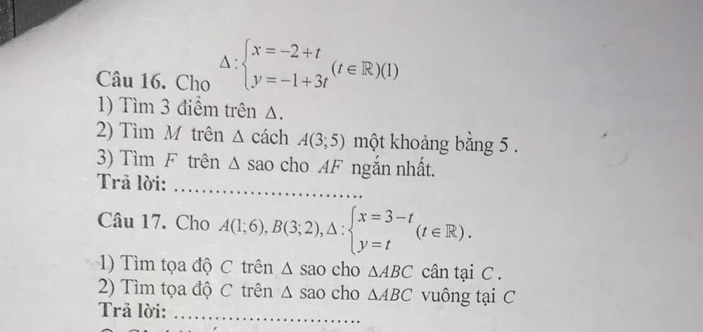 Cho
Delta :beginarrayl x=-2+t y=-1+3tendarray.  (t∈ R)(1)
1) Tìm 3 điểm trên △. 
2) Tìm M trên 、 △ cách A(3;5) một khoảng bằng 5. 
3) Tìm F trên Δ sao cho AF ngắn nhất. 
Trả lời:_ 
_ 
_ 
Câu 17. Cho A(1;6), B(3;2),△ :beginarrayl x=3-t y=tendarray.  (t∈ R). 
1) Tìm tọa độ C trên △ sao cho △ ABC cân tại C. 
2) Tìm tọa độ C trên △ sao cho △ ABC vuông tại C 
Trả lời:_