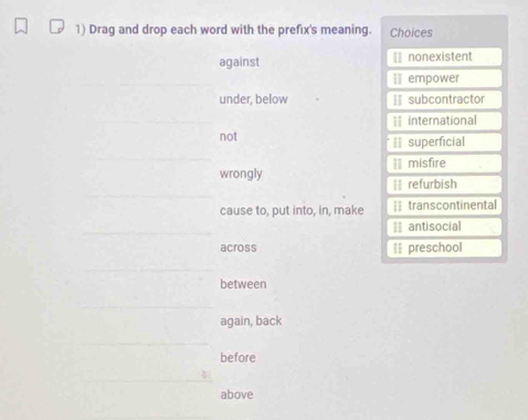 Drag and drop each word with the prefix's meaning. Choices
against = nonexistent
[] empower
under, below | subcontractor
= international
not == superficial
II misfire
wrongly [ refurbish
cause to, put into, in, make == transcontinental
antisocial
across Il preschool
between
again, back
before
above