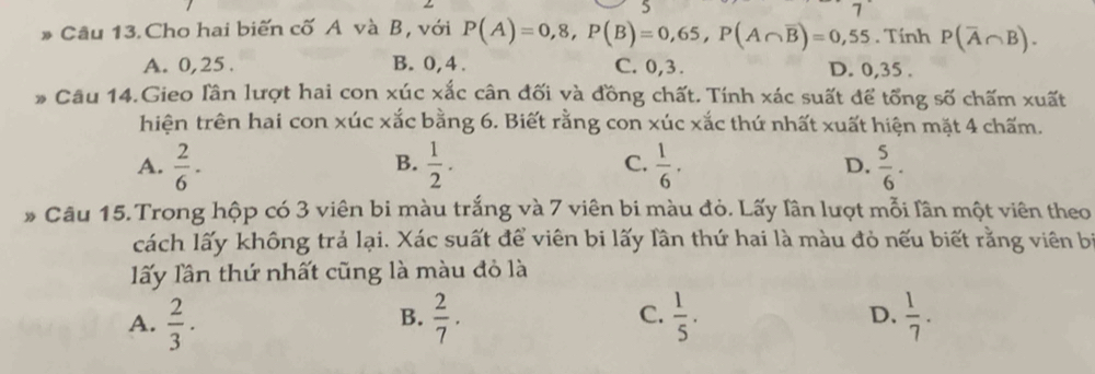 5
7
Câu 13. Cho hai biến cố A và B, với P(A)=0,8, P(B)=0,65, P(A∩ overline B)=0,55. Tính P(overline A∩ B).
A. 0, 25. B. 0, 4. C. 0, 3. D. 0, 35.
* Câu 14.Gieo lần lượt hai con xúc xắc cân đối và đồng chất. Tính xác suất để tổng số chấm xuất
hiện trên hai con xúc xắc bằng 6. Biết rằng con xúc xắc thứ nhất xuất hiện mặt 4 chấm.
A.  2/6 ·  1/2 .  1/6 . D.  5/6 . 
B.
C.
* Câu 15. Trong hộp có 3 viên bi màu trắng và 7 viên bi màu đỏ. Lấy lân lượt mỗi lân một viên theo
cách lấy không trả lại. Xác suất để viên bi lấy lần thứ hai là màu đỏ nếu biết rằng viên bị
lấy lần thứ nhất cũng là màu đỏ là
A.  2/3 ·  2/7 . C.  1/5 .  1/7 . 
B.
D.