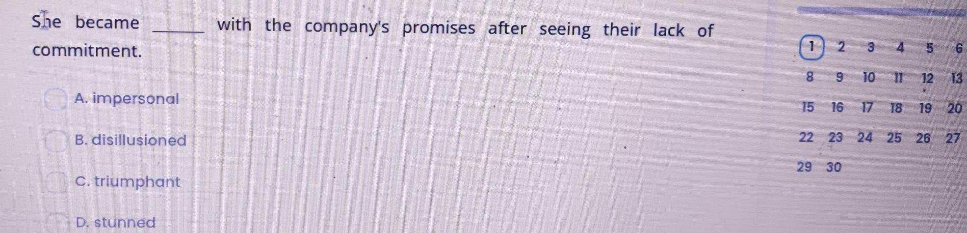 She became _with the company's promises after seeing their lack of
commitment. 1 2 3 4 ₹5 6
8 9 10 11 12 13
A. impersonal 15 16 17 18 19 20
B. disillusioned 22 23 24 25 26 27
29 30
C. triumphant
D. stunned