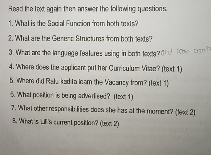 Read the text again then answer the following questions. 
1. What is the Social Function from both texts? 
2. What are the Generic Structures from both texts? 
3. What are the language features using in both texts? 
4. Where does the applicant put her Curriculum Vitae? (text 1) 
5. Where did Ratu kadita lear the Vacancy from? (text 1) 
6. What position is being advertised? (text 1) 
7. What other responsibilities does she has at the moment? (text 2) 
8. What is Lili's current position? (text 2)