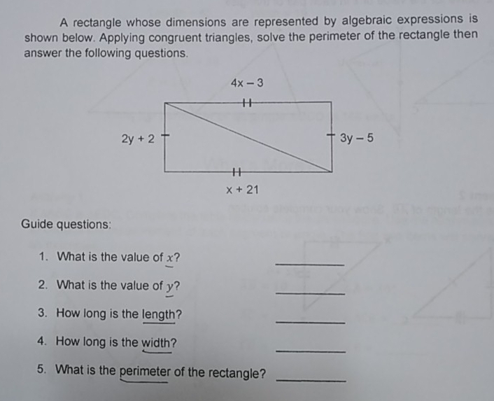 A rectangle whose dimensions are represented by algebraic expressions is
shown below. Applying congruent triangles, solve the perimeter of the rectangle then
answer the following questions
Guide questions:
1.  What is the value of x?
_
2.  What is the value of y?
_
3.   How long is the length?
_
4.   How long is the width?
_
5.   What is the perimeter of the rectangle?