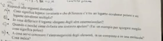 Rispondi alle seguenti domande 
Cosa signífica legame covalente e che differenza c'é tra un legame covalente polare e us 
legame covaleme multiplo? 
In cosa differisce il legame ídrogeno daglí altri intermolecolari? 
Quando e perché viene definta una sostanza apolare? (Fai un escmpio por spiegare meglin 
cosa signífica potare) 
A cosa serve conoscere leletronegarivitá degli elementi, in un composto o in una molecota? 
Cosa idica