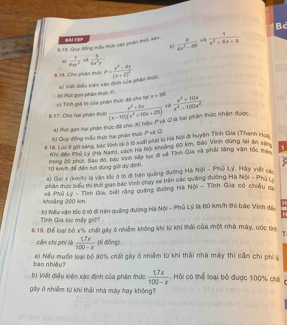 Bà
bài tập và  1/x^2+6x+9 .
b)  9/4x^2-36 
6.15. Quy đồng mẫu thức các phân thức sau:
a)  1/4xy^2  và  5/6x^2y ;
6.16. Cho phân thức P=frac x^3-4x(x+2)^2.
a) Viết điều kiện xác định của phân thức.
b) Rút gọn phân thức P.
c) Tính giá trị của phân thức đã cho tại x=98.
6.17. Cho hai phân thức  (x^2+5x)/(x-10)(x^2+10x+25)  và  (x^2+10x)/x^4-100x^2 .
a) Rút gọn hai phân thức đã cho. Kí hiệu P và Q là hai phân thức nhận được
b) Quy đồng mẫu thức hai phân thức P và Q.
6.18. Lúc 6 giờ sáng, bác Vinh lái ô tô xuất phát từ Hà Nội đi huyện Tĩnh Gia (Thanh Hoá)
Khi đến Phủ Lý (Hà Nam), cách Hà Nội khoảng 60 km, bác Vinh dừng lại ăn sáng
trong 20 phút. Sau đó, bác Vinh tiếp tục đi về Tĩnh Gia và phải tăng vận tốc thêm 1
10 km/h để đến nơi đúng giờ dự định.
a) Gọi x (km/h) là vận tốc ô tô đi trên quãng đường Hà Nội - Phủ Lý. Hãy viết các
phân thức biểu thị thời gian bác Vinh chạy xe trên các quãng đường Hà Nội - Phủ Lý
và Phủ Lý - Tĩnh Gia, biết rằng quãng đường Hà Nội - Tĩnh Gia có chiều dài
khoảng 200 km.
H
b) Nếu vận tốc ô tô đi trên quãng đường Hà Nội - Phủ Lý là 60 km/h thì bác Vinh đến
H
Tĩnh Gia lúc mấy giờ?
6.19. Để loại bỏ x% chất gây ô nhiễm không khí từ khí thải của một nhà máy, ước tính
T
cần chi phí là  (1,7x)/100-x  (tỉ đồng).
a) Nếu muốn loại bỏ 90% chất gây ô nhiễm từ khí thải nhà máy thì cần chi phí là
bao nhiêu?
b) Viết điều kiện xác định của phân thức  (1,7x)/100-x . Hỏi có thể loại bỏ được 100% chất
gây ô nhiễm từ khí thải nhà máy hay không?