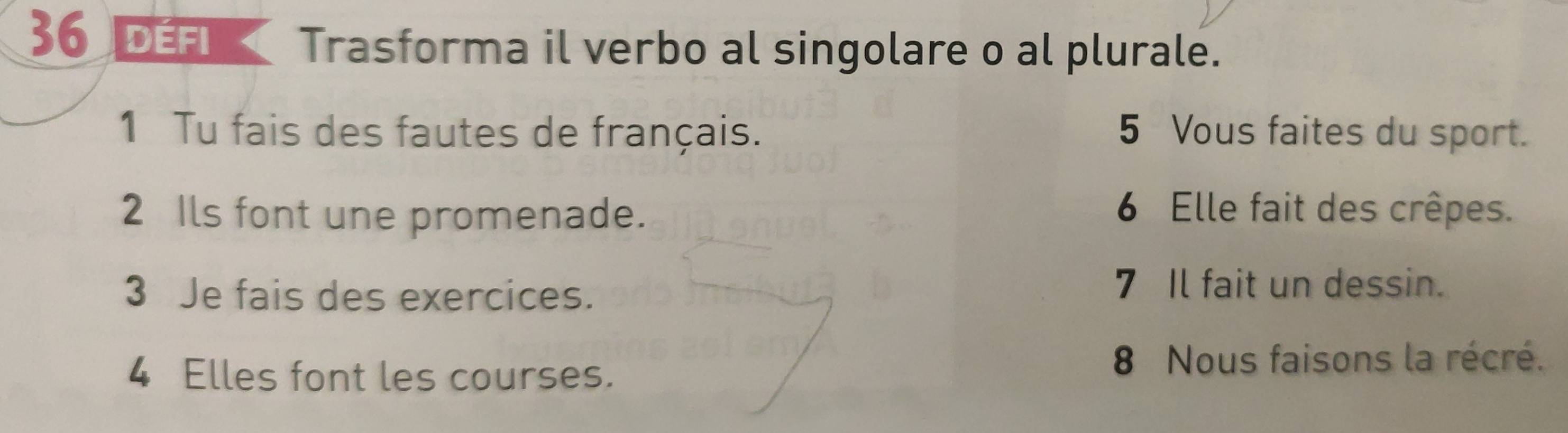 DEFI Trasforma il verbo al singolare o al plurale. 
1 Tu fais des fautes de français. 5 Vous faites du sport. 
2 Ils font une promenade. 6 Elle fait des crêpes. 
3 Je fais des exercices. 
7 Il fait un dessin. 
4 Elles font les courses. 8 Nous faisons la récré.