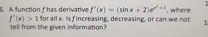 1 
6. A function f has derivative f'(x)=(sin x+2)e^(x^2)+1 , where
f'(x)>1 for all x. Is f increasing, decreasing, or can we not 1 
tell from the given information?