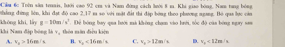 Trên sân tennis, lưới cao 92 cm và Nam đứng cách lưới 8 m. Khi giao bóng, Nam tung bóng
thẳng đứng lên, khi đạt độ cao 2,17 m so với mặt đất thì đập bóng theo phương ngang. Bỏ qua lực cản
không khí, lấy g=10m/s^2. Để bóng bay qua lưới mà không chạm vào lưới, tốc độ của bóng ngay sau
khi Nam đập bóng là V_0 thỏa mãn điều kiện
A. v_0>16m/s. B. v_0<16m/s. C. v_0>12m/s. D. v_0<12m/s.