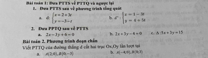 Bài toán 1: Đưa PTTS về PTTQ và ngược lại 
1. Đưa PTTS sau về phương trình tổng quát 
a. d: beginarrayl x=2+3t y=-3-tendarray. d':beginarrayl x=1-3t y=4+5tendarray.
b. 
2. Đưa PPTQ sau về PTTS 
b. 
a. 2x-3y+6=0 2x+3y-4=0 c. △ :5x+3y=15
Bài toán 2. Phương trình đoạn chắn 
Viết PTTQ của đường thẳng d cắt hai trục Ox,Oy lần lượt tại 
a. A(2;0), B(0;-3)
b. A(-4;0), B(0;3)