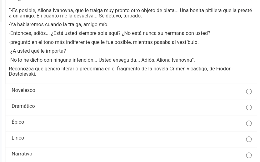 “-Es posible, Aliona Ivanovna, que le traiga muy pronto otro objeto de plata... Una bonita pitillera que la presté
a un amigo. En cuanto me la devuelva... Se detuvo, turbado.
-Ya hablaremos cuando la traiga, amigo mío.
-Entonces, adiós... ¿Está usted siempre sola aquí? ¿No está nunca su hermana con usted?
-preguntó en el tono más indiferente que le fue posible, mientras pasaba al vestíbulo.
-¿A usted qué le importa?
-No lo he dicho con ninguna intención... Usted enseguida... Adiós, Aliona Ivanovna".
Reconozca qué género literario predomina en el fragmento de la novela Crimen y castigo, de Fiódor
Dostoievski.
Novelesco
Dramático
Épico
Lírico
Narrativo