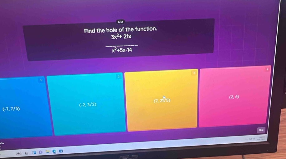 2/34
Find the hole of the function.
 (3x^2+21x)/x^2+5x+4 
2
1
(7, 2√/5)
(2,6)
(-2,3/2)
(-7,7/3)
Skip
5/2024