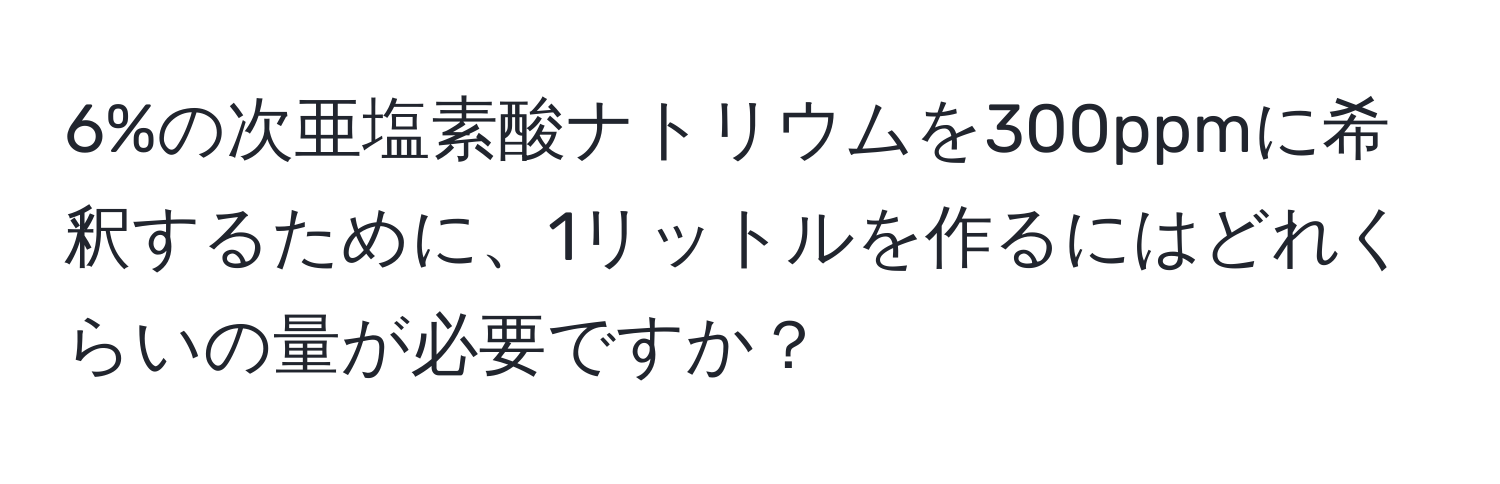 6%の次亜塩素酸ナトリウムを300ppmに希釈するために、1リットルを作るにはどれくらいの量が必要ですか？