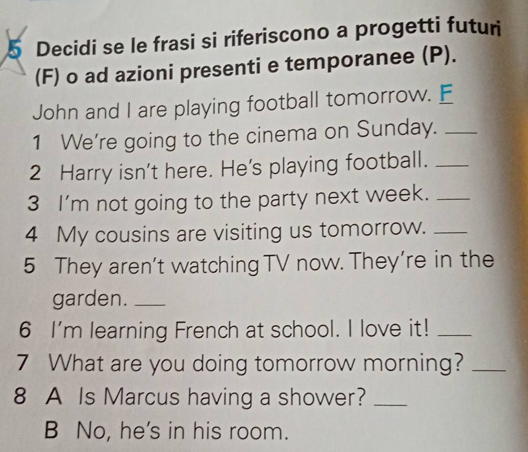 Decidi se le frasi si riferiscono a progetti futuri 
(F) o ad azioni presenti e temporanee (P). 
John and I are playing football tomorrow. E_ 
1 We're going to the cinema on Sunday._ 
2 Harry isn't here. He's playing football._ 
3 I'm not going to the party next week._ 
4 My cousins are visiting us tomorrow._ 
5 They aren’t watching TV now. They’re in the 
garden._ 
6 I'm learning French at school. I love it!_ 
7 What are you doing tomorrow morning?_ 
8 A Is Marcus having a shower?_ 
B No, he's in his room.