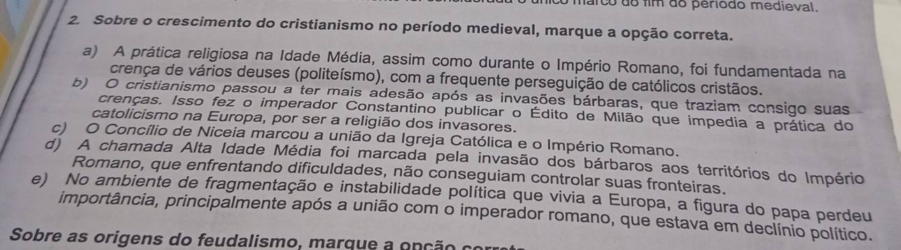 mnico marco do fim do periodo medieval.
2. Sobre o crescimento do cristianismo no período medieval, marque a opção correta.
a) A prática religiosa na Idade Média, assim como durante o Império Romano, foi fundamentada na
crença de vários deuses (politeísmo), com a frequente perseguição de católicos cristãos.
b) O cristianismo passou a ter mais adesão após as invasões bárbaras, que traziam consigo suas
crenças. Isso fez o imperador Constantino publicar o Édito de Milão que impedia a prática do
catolicismo na Europa, por ser a religião dos invasores.
c) O Concílio de Niceia marcou a união da Igreja Católica e o Império Romano.
d) A chamada Alta Idade Média foi marcada pela invasão dos bárbaros aos territórios do Império
Romano, que enfrentando dificuldades, não conseguiam controlar suas fronteiras.
e) No ambiente de fragmentação e instabilidade política que vivia a Europa, a figura do papa perdeu
importância, principalmente após a união com o imperador romano, que estava em declínio político.
Sobre as origens do feudalismo, marque a onção co