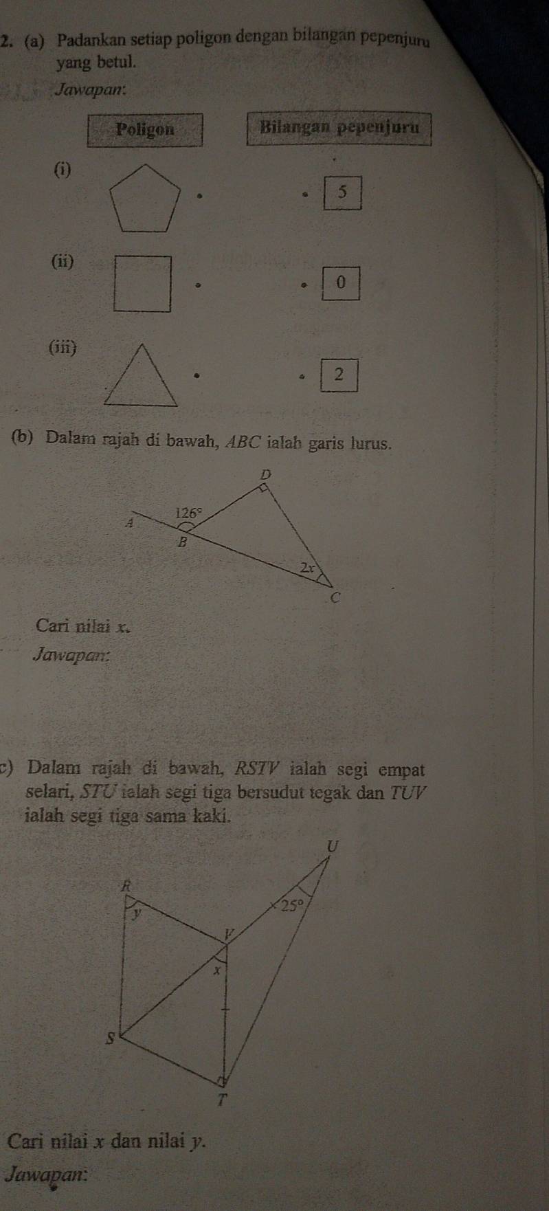 Padankan setiap poligon dengan bilangan pepenjuru
yang betul.
Jawapan:
Poligon Bilangan pepenjuru
(i)
5
(ii)
0
(iii)
. 2
(b) Dalam rajah di bawah, ABC ialah garis lurus.
Cari nilai x.
Jawapan:
c) Dalam rajah di bawah, RSTV ialah segi empat
selari, STU ialah segi tiga bersudut tegak dan TUV
ialah segi tiga sama kaki.
Cari nilai x dan nilai y.
Jawapan: