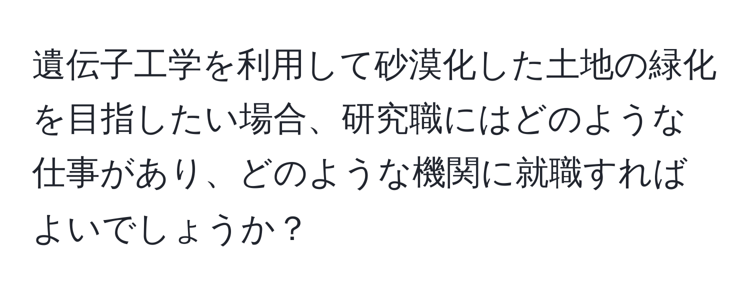 遺伝子工学を利用して砂漠化した土地の緑化を目指したい場合、研究職にはどのような仕事があり、どのような機関に就職すればよいでしょうか？
