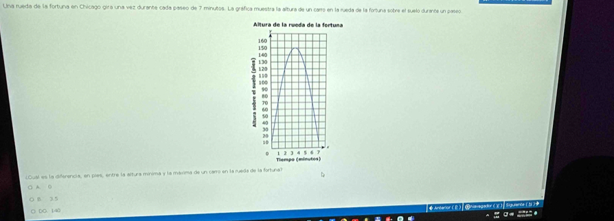 Una rueda de la fortuna en Chicago gira una vez durante cada paseo de 7 minutos. La gráfica muestra la altura de un carro en la rueda de la fortuna sobre el suelo durante un paseo
¿Cual es la diferencia, en pies, entre la altura mínima y la máxima de un carro en la rueda de la fortuna?
A. O
B. 3.5
DO. 140
◆ Anterlor (Ω) ④Navegador (V) Siguiente (N )
…