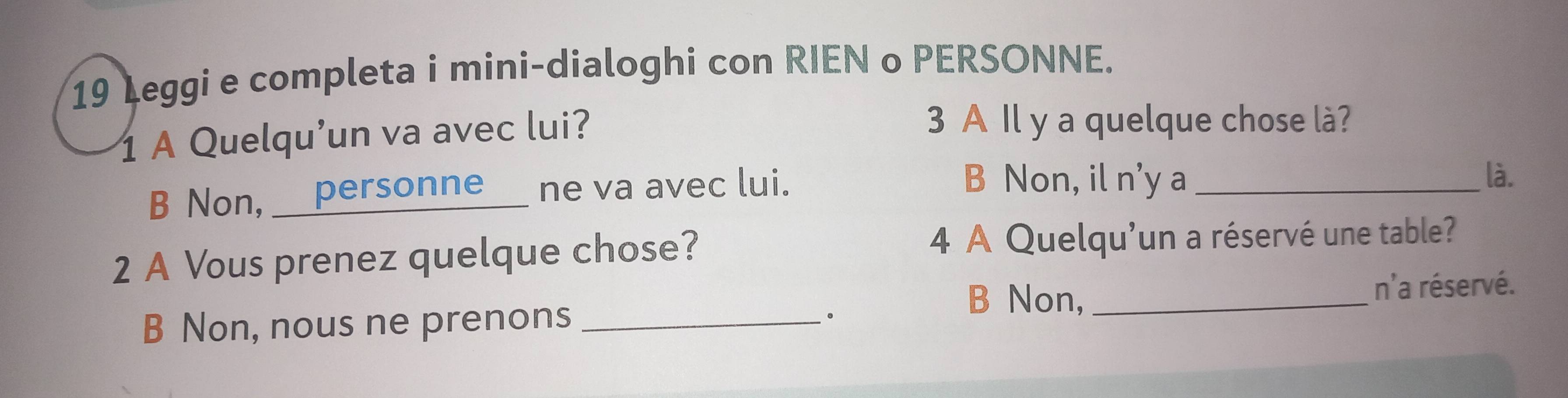 Leggi e completa i mini-dialoghi con RIEN o PERSONNE.
1 A Quelqu’un va avec lui?
3 A Il y a quelque chose là?
B Non, __personne__ ne va avec lui.
B Non, il n'y a_ là.
2 A Vous prenez quelque chose? 4 A Quelqu'un a réservé une table?
B Non,
B Non, nous ne prenons __n'a réservé.
。