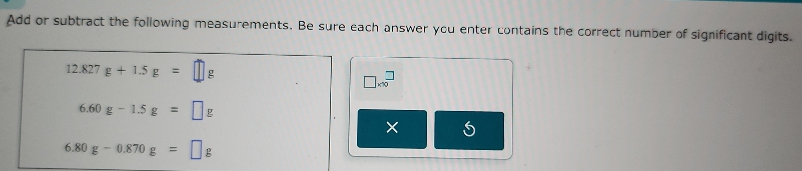 Add or subtract the following measurements. Be sure each answer you enter contains the correct number of significant digits.
12.827g+1.5g=□ g
□ * 10^(□)
6.60g-1.5g=□ g
×
6.80g-0.870g=□ g