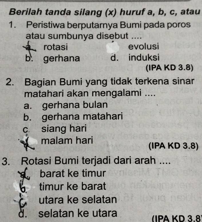 Berilah tanda silang (x) huruf a, b, c, atau
1. Peristiwa berputarnya Bumi pada poros
atau sumbunya disebut ....
a rotasi evolusi
b. gerhana d. induksi
(IPA KD 3.8)
2. Bagian Bumi yang tidak terkena sinar
matahari akan mengalami ....
a. gerhana bulan
b. gerhana matahari
c. siang hari
malam hari
(IPA KD 3.8)
3. Rotasi Bumi terjadi dari arah ....
barat ke timur
timur ke barat
utara ke selatan
d. selatan ke utara
(IPA KD 3.8)