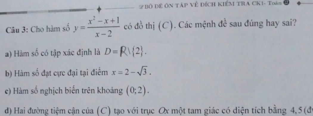 ZBÔ ĐÊ ÔN TÂP VÊ ĐÍCH KIẾM TRA CK1- Toán
Câu 3: Cho hàm số y= (x^2-x+1)/x-2  có đồ thị (C). Các mệnh đề sau đúng hay sai?
a) Hàm số có tập xác định là D=R| 2.
b) Hàm số đạt cực đại tại điểm x=2-sqrt(3).
c) Hàm số nghịch biến trên khoảng (0;2).
d) Hai đường tiệm cận của (C) tạo với trục Ox một tam giác có diện tích bằng 4, 5 (đi