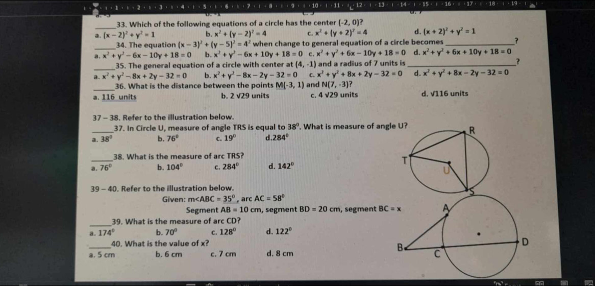 1+5+1+6+1+7+1+8+1+9+1+10+1+12+1+13+1+1+15+1+1+1=1· 1
_33. Which of the following equations of a circle has the center (-2,0) ?
a. (x-2)^2+y^2=1 b. x^2+(y-2)^2=4 c. x^2+(y+2)^2=4 d. (x+2)^2+y^2=1
_34. The equation (x-3)^2+(y-5)^2=4^2 when change to general equation of a circle becomes_ ?
a. x^2+y^2-6x-10y+18=0 b. x^2+y^2-6x+10y+18=0 c. x^2+y^2+6x-10y+18=0 d. x^2+y^2+6x+10y+18=0
_35. The general equation of a circle with center at (4,-1) and a radius of 7 units is_
?
a. x^2+y^2-8x+2y-32=0 b. x^2+y^2-8x-2y-32=0 c. x^2+y^2+8x+2y-32=0 d. x^2+y^2+8x-2y-32=0
_36. What is the distance between the points M(-3,1) and N(7,-3)
a. 116_units b. 2 √29 units c. 4sqrt(29) units d. V116 units
37 - 38. Refer to the illustration below.
_37. In Circle U, measure of angle TRS is equal to 38°. What is measure of angl
a. 38° b. 76° c. 19° d 284°
_
38. What is the measure of arc TRS?
a, 76° b. 104° c. 284° d. 142°
39 - 40. Refer to the illustration below.
Given: m∠ ABC=35° , arc AC=58°
Segment AB=10cm , segment BD=20cm , segment BC=x
_
39. What is the measure of arc CD?
a.174° b. 70° C. 128° d. 122°
_
40. What is the value of x?
a. 5 cm b. 6 cm c. 7 cm d. 8 cm 
=