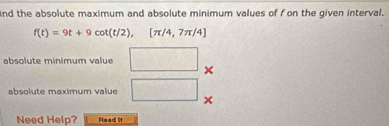 ind the absolute maximum and absolute minimum values of f on the given interval.
f(t)=9t+9cot (t/2), [π /4,7π /4]
absolute minimum value 
absolute maximum value CM=(x+3)^2 (□)^2
frac 1
x
Need Help? Read It