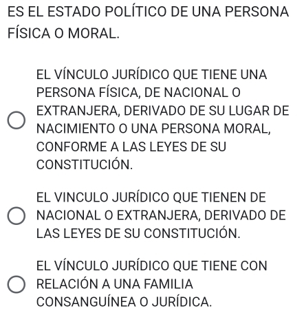 ES EL ESTADO POLÍTICO DE UNA PERSONA
FÍSICA O MORAL.
EL VÍNCULO JURÍDICO QUE TIENE UNA
PERSONA FÍSICA, DE NACIONAL O
EXTRANJERA, DERIVADO DE SU LUGAR DE
NACIMIENTO O UNA PERSONA MORAL,
CONFORME A LAS LEYES DE SU
CONSTITUCIÓN.
EL VINCULO JURÍDICO QUE TIENEN DE
NACIONAL O EXTRANJERA, DERIVADO DE
LAS LEYES DE SU CONSTITUCIÓN.
EL VÍNCULO JURÍDICO QUE TIENE CON
RELACIÓN A UNA FAMILIA
CONSANGUÍNEA O JURÍDICA.