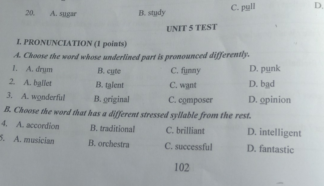 A. sugar B. study C. pull D.
UNIT 5 TEST
I. PRONUNCIATION (1 points)
A. Choose the word whose underlined part is pronounced differently.
1. A. drum B. cute C. funny D. punk
2. A. ballet B. talent C. want D. bad
3. A. wonderful B. original C. composer D. opinion
B. Choose the word that has a different stressed syllable from the rest.
4. A. accordion B. traditional C. brilliant D. intelligent
5. A. musician B. orchestra C. successful D. fantastic
102