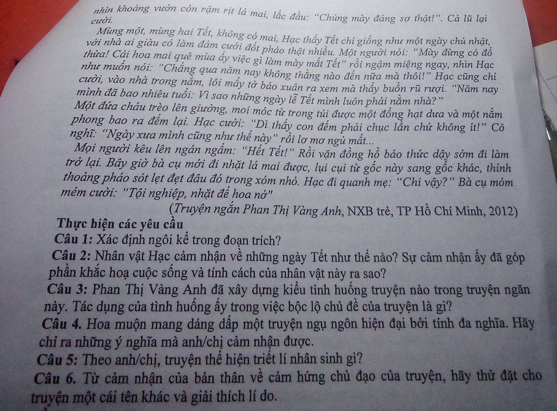 nhìn khoảng vườn còn rậm rịt lá mai, lắc đầu: “Chúng mày đáng sợ thật!”. Cả lũ lại
cười.
Mùng một, mùng hai Tết, không có mai, Hạc thấy Tết chỉ giống như một ngày chủ nhật,
với nhà ai giàu có làm đám cưới đốt pháo thật nhiều. Một người nói: “Mày đừng có đô
thừa! Cái hoa mai quê mùa ấy việc gì làm mày mất Tết'' rồi ngậm miệng ngay, nhìn Hạc
như muôn nói: “Chăng qua năm nay không thăng nào đến nữa mà thôi!” Hạc cũng chiỉ
cười, vào nhà trong nằm, lôi mấy tờ báo xuân ra xem mà thấy buồn rũ rượi. “Năm nay
mình đã bao nhiêu tuổi: Vì sao những ngày lễ Tết mình luôn phải nằm nhà? ''
Một đứa cháu trèo lên giường, moi móc từ trong túi được một đồng hạt dưa và một nằm
phong bao ra đếm lại. Hạc cười: “Dì thầy con đếm phải chục lần chứ không ít!” Cô
nghĩ: “Ngày xưa mình cũng như thế này” rồi lơ mơ ngủ mất...
Mọi người kêu lên ngán ngầm: “Hết Tết!” Rồi vặn đồng hồ báo thức dậy sớm đi làm
trở lại. Bây giờ bà cụ mới đi nhặt lá mai được, lụi cụi từ gốc này sang gốc khác, thinh
thoảng pháo sót lẹt đẹt đâu đó trong xóm nhỏ. Hạc đi quanh mẹ: “Chi vậy?” Bà cụ móm
mém cười: “Tội nghiệp, nhặt để hoa nở"
(Truyện ngắn Phan Thị Vàng Anh, NXB trẻ, TP Hồ Chí Minh, 2012)
Thực hiện các yêu cầu
Câu 1: Xác định ngôi kể trong đoạn trích?
Câu 2: Nhân vật Hạc cảm nhận về những ngày Tết như thế nào? Sự cảm nhận ấy đã góp
phần khắc hoạ cuộc sống và tính cách của nhân vật này ra sao?
Câu 3: Phan Thị Vàng Anh đã xây dựng kiểu tình huống truyện nào trong truyện ngăn
này. Tác dụng của tình huống ấy trong việc bộc lộ chủ đề của truyện là gi?
Câu 4. Hoa muộn mang dáng dấp một truyện ngụ ngôn hiện đại bởi tính đa nghĩa. Hãy
chi ra những ý nghĩa mà anh/chị cảm nhận được.
Câu 5: Theo anh/chị, truyện thể hiện triết lí nhân sinh gì?
Câu 6. Từ cảm nhận của bản thân về cảm hứng chủ đạo của truyện, hãy thử đặt cho
truyện một cái tên khác và giải thích lí do.