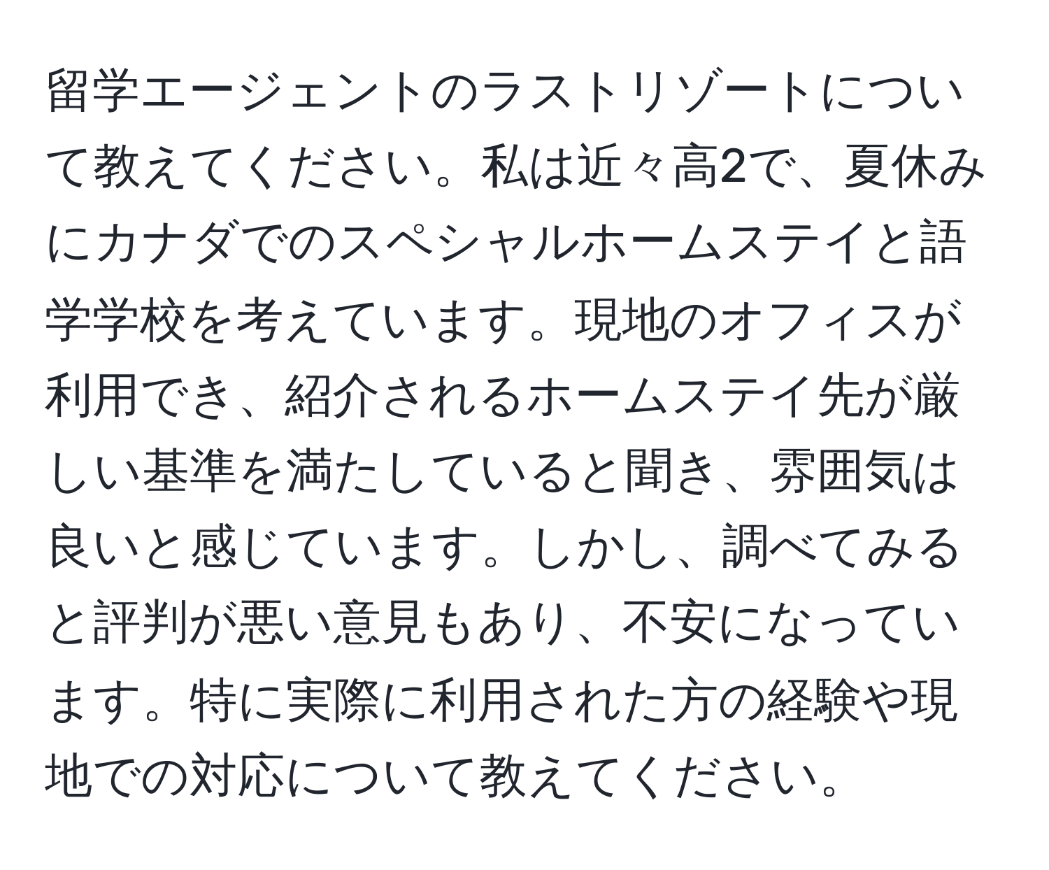 留学エージェントのラストリゾートについて教えてください。私は近々高2で、夏休みにカナダでのスペシャルホームステイと語学学校を考えています。現地のオフィスが利用でき、紹介されるホームステイ先が厳しい基準を満たしていると聞き、雰囲気は良いと感じています。しかし、調べてみると評判が悪い意見もあり、不安になっています。特に実際に利用された方の経験や現地での対応について教えてください。