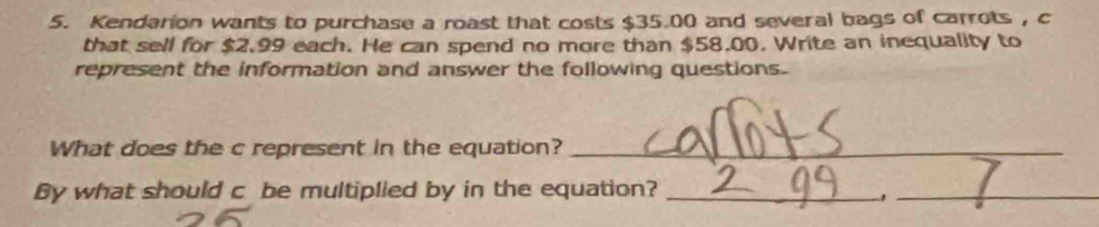 Kendarion wants to purchase a roast that costs $35.00 and several bags of carrots , c 
that sell for $2.99 each. He can spend no more than $58.00. Write an inequality to 
represent the information and answer the following questions. 
What does the c represent in the equation?_ 
By what should c be multiplied by in the equation?_ 
_