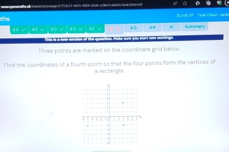 ths 19,548 overline XP Tyler Ellson-Jack! 
4A 4 4C 4D 4E △ F -1 4G 4 H 41 Summary 

This is a new version of the question. Make sure you start n y workings. 
Three points are marked on the coordinate grid below. 
Find the coordinates of a fourth point so that the four points form the vertices of 
a rectangle.