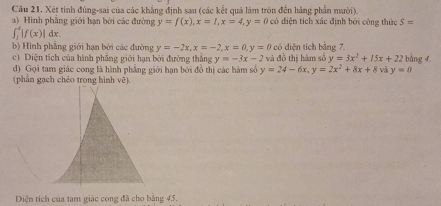 Xét tính đúng-sai của các khẳng định sau (các kết quả làm tròn đến hàng phần mười). 
a) Hình phẳng giới hạn bởi các đường y=f(x), x=1, x=4, y=0 có diện tích xác định bởi công thức S=
∈t _1^(4|f(x)|dx. 
b) Hình phẳng giới hạn bởi các đường y=-2x, x=-2, x=0, y=0 có diện tích bằng 7. 
c) Diện tích của hình phẵng giới hạn bởi đường thắng y=-3x-2 và đồ thị hàm số y=3x^2)+15x+22 bằng 4. 
d) Gọi tam giác cong là hình phẳng giới hạn bởi đồ thị các hàm số y=24-6x, y=2x^2+8x+8 và y=0
(phần gạch chéo trong hình vẽ). 
Diện tích của tam giác cong đã cho bằng 45.