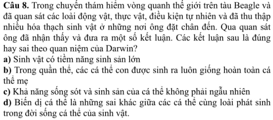 Trong chuyển thám hiểm vòng quanh thể giới trên tàu Beagle và
đã quan sát các loài động vật, thực vật, điều kiện tự nhiên và đã thu thập
nhiều hóa thạch sinh vật ở những nơi ông đặt chân đến. Qua quan sát
ông đã nhận thầy và đưa ra một số kết luận. Các kết luận sau là đúng
hay sai theo quan niệm của Darwin?
a) Sinh vật có tiềm năng sinh sản lớn
b) Trong quần thể, các cá thể con được sinh ra luôn giống hoàn toàn cá
thể mẹ
c) Khả năng sống sót và sinh sản của cá thể không phải ngẫu nhiên
d) Biển dị cá thể là những sai khác giữa các cá thể cùng loài phát sinh
trong đời sống cá thể của sinh vật.