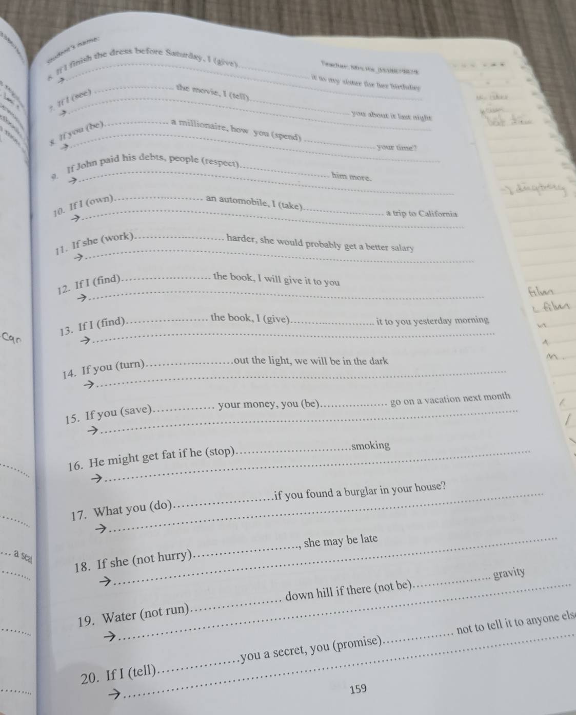 ludent's hame. 
K It'l finish the dress before Saturday. I (give)_ 
eact N e dre 
→ 
it as my sistur fr her birduley . 
_ 
_the movie. I (tell) 
, If l (see) 
you about it lst night . 
_ 
, : : g If you (be)_ 
_a millionaire, how you (spend) 
, your time? 
_ 
. If John paid his debts, people (respect)_ 
him more. 
10. If I (own). _an automobile, I (take) 
a trip to California 
_ 
_ 
11. If she (work)_ 
harder, she would probably get a better salary 
12. If I (find) 
the book, I will give it to you 
13. If I (find) 
_the book, I (give)_ 
it to you yesterday morning 
_ 
_ 
14. If you (turn) 
_out the light, we will be in the dark 
15. If you (save) 
_your money, you (be)_ 
go on a vacation next month 
_ 
16. He might get fat if he (stop) 
_smoking 
_if you found a burglar in your house? 
_ 
17. What you (do) 
_ 
_a seat 
_ 
18. If she (not hurry)_ she may be late 
down hill if there (not be) 
_ 
19. Water (not run) __gravity 
_ 
20. If I (tell)_ you a secret, you (promise) __not to tell it to anyone els 
159