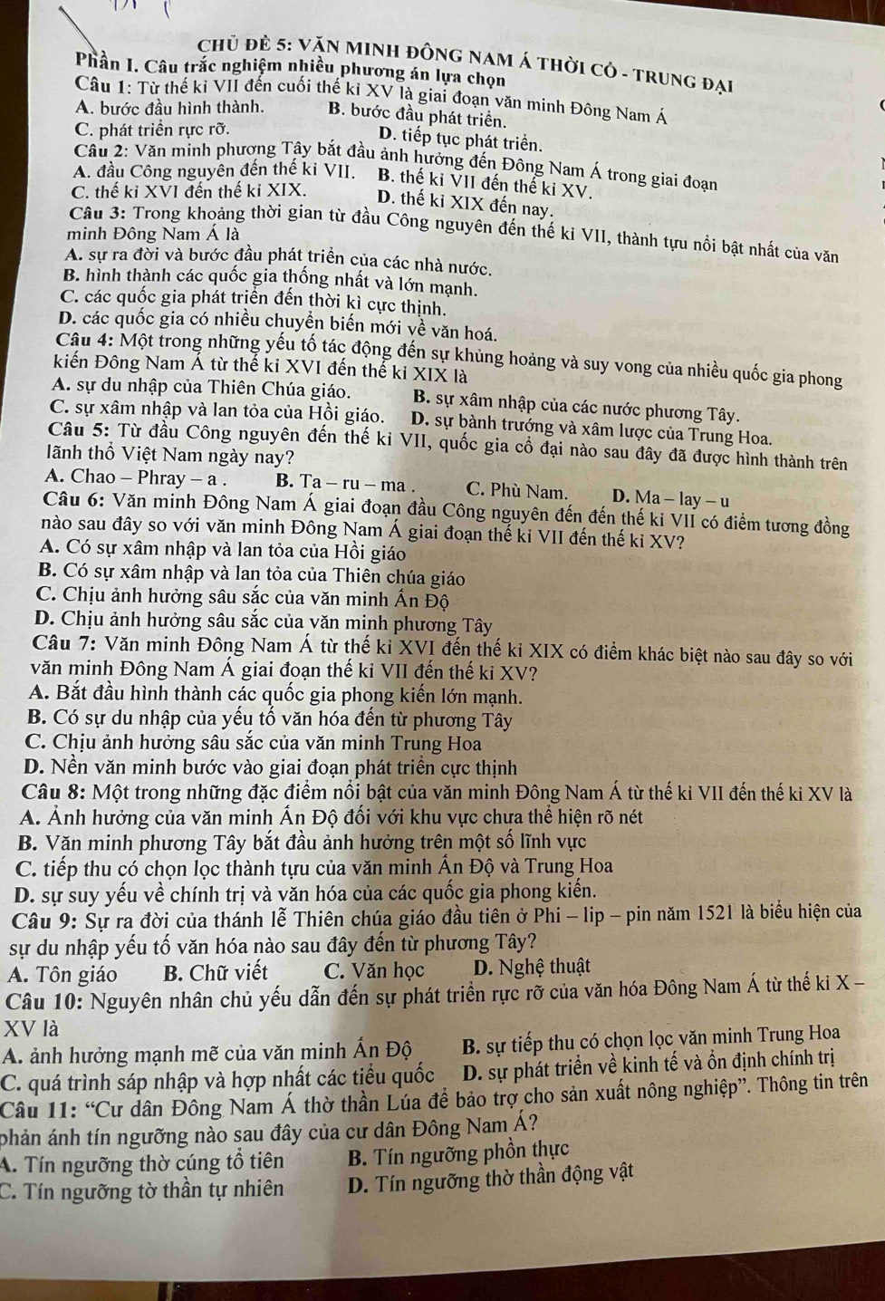 CHủ đẻ 5: VăN MINH ĐỒNG NAM Á THời Cỏ - TRuNG đại
Phần I. Câu trắc nghiệm nhiều phương án lựa chọn
Câu 1: Từ thế ki VII đến cuối thế kỉ XV là giai đoạn văn minh Đông Nam Á
A. bước đầu hình thành. B. bước đầu phát triển.
C. phát triển rực rỡ.
D. tiếp tục phát triển.
Câu 2: Văn minh phương Tây bắt đầu ảnh hưởng đến Đông Nam Á trong giai đoạn
A. đầu Công nguyên đến thế ki VII. B. thế ki VII đến thế ki XV.
C. thế kỉ XVI đến thế ki XIX. D. thế ki XIX đến nay.
Câu 3: Trong khoảng thời gian từ đầu Công nguyên đến thế ki VII, thành tựu nổi bật nhất của văn
minh Đông Nam Á là
A. sự ra đời và bước đầu phát triển của các nhà nước.
B. hình thành các quốc gia thống nhất và lớn mạnh.
C. các quốc gia phát triển đến thời kì cực thịnh.
D. các quốc gia có nhiều chuyển biến mới về văn hoá.
Câu 4: Một trong những yếu tố tác động đến sự khủng hoảng và suy vong của nhiều quốc gia phong
kiến Đông Nam Á từ thế ki XVI đến thể ki XIX12
A. sự du nhập của Thiên Chúa giáo. B. sự xâm nhập của các nước phương Tây.
C. sự xâm nhập và lan tỏa của Hồi giáo. D. sự bành trướng và xâm lược của Trung Hoa.
Câu 5: Từ đầu Công nguyên đến thế kỉ VII, quốc gia cổ đại nào sau đây đã được hình thành trên
ãnh thổ Việt Nam ngày nay?
A. Chao - Phray - a . B. Ta-ru-ma. C. Phù Nam. D. Ma - lay - u
Câu 6: Văn minh Đông Nam Á giai đoạn đầu Công nguyên đến đến thế kỉ VII có điểm tương đồng
nào sau đây so với văn minh Đông Nam Á giai đoạn thế ki VII đến thế ki XV?
A. Có sự xâm nhập và lan tỏa của Hồi giáo
B. Có sự xâm nhập và lan tỏa của Thiên chúa giáo
C. Chịu ảnh hưởng sâu sắc của văn minh Ấn Độ
D. Chịu ảnh hưởng sâu sắc của văn minh phương Tây
Câu 7: Văn minh Đông Nam Á từ thế ki XVI đến thế kỉ XIX có điểm khác biệt nào sau đây so với
văn minh Đông Nam Á giai đoạn thế kỉ VII đến thế ki XV?
A. Bắt đầu hình thành các quốc gia phong kiến lớn mạnh.
B. Có sự du nhập của yếu tố văn hóa đến từ phương Tây
C. Chịu ảnh hưởng sâu sắc của văn minh Trung Hoa
D. Nền văn minh bước vào giai đoạn phát triển cực thịnh
Câu 8: Một trong những đặc điểm nổi bật của văn minh Đông Nam Á từ thế ki VII đến thế ki XV là
A. Ảnh hưởng của văn minh Ấn Độ đối với khu vực chựa thể hiện rõ nét
B. Văn minh phương Tây bắt đầu ảnh hưởng trên một số lĩnh vực
C. tiếp thu có chọn lọc thành tựu của văn minh Ấn Độ và Trung Hoa
D. sự suy yếu về chính trị và văn hóa của các quốc gia phong kiến.
Câu 9: Sự ra đời của thánh lễ Thiên chúa giáo đầu tiên ở Phi - lip - pin năm 1521 là biểu hiện của
sự du nhập yếu tố văn hóa nào sau đây đến từ phương Tây?
A. Tôn giáo B. Chữ viết C. Văn học D. Nghệ thuật
Câu 10: Nguyên nhân chủ yếu dẫn đến sự phát triển rực rỡ của văn hóa Đông Nam Á từ thế ki X -
XV là
A. ảnh hưởng mạnh mẽ của văn minh Ấn Độ B. sự tiếp thu có chọn lọc văn minh Trung Hoa
C. quá trình sáp nhập và hợp nhất các tiểu quốc D. sự phát triển về kinh tế và ồn định chính trị
Câu 11: “Cư dân Đông Nam Á thờ thần Lúa để bảo trợ cho sản xuất nông nghiệp”. Thông tin trên
phản ánh tín ngưỡng nào sau đây của cư dân Đông Nam Á?
A. Tín ngưỡng thờ cúng tổ tiên B. Tín ngưỡng phồn thực
C. Tín ngưỡng tờ thần tự nhiên D. Tín ngưỡng thờ thần động vật