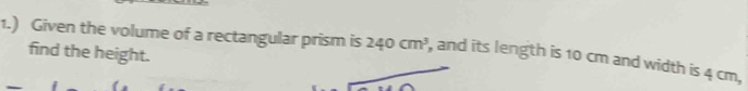 1.) Given the volume of a rectangular prism is 240cm^3 , and its length is 10 cm and width is 4 cm, 
find the height.