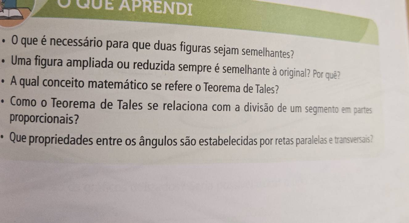 QUE APRENDI 
• O que é necessário para que duas figuras sejam semelhantes? 
* Uma figura ampliada ou reduzida sempre é semelhante à original? Por quê? 
• A qual conceito matemático se refere o Teorema de Tales? 
• Como o Teorema de Tales se relaciona com a divisão de um segmento em partes 
proporcionais? 
* Que propriedades entre os ângulos são estabelecidas por retas paralelas e transversais?