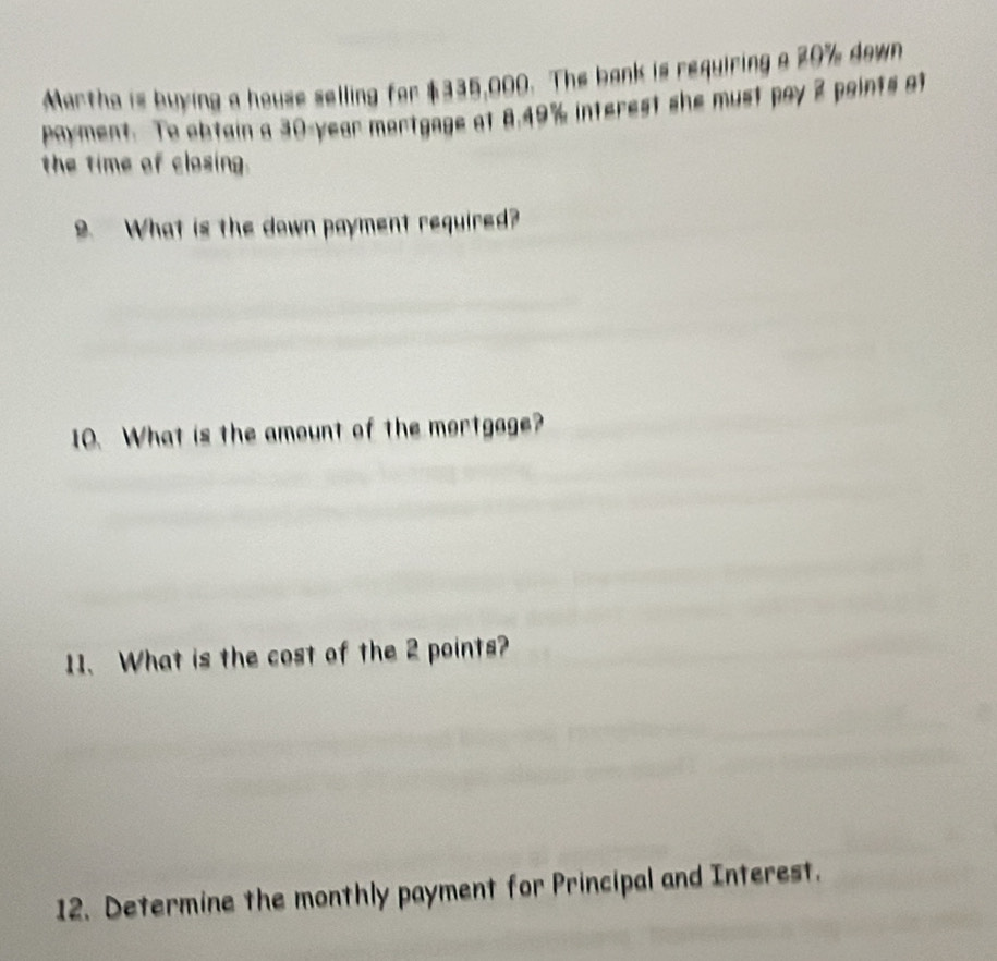 Martha is buying a house selling for $335,000. The bank is requiring a 29% down 
payment. To obtain a 30-year mortgage at 8.49% interest she must pay 2 paints at 
the time of closing. 
9. What is the down payment required? 
10. What is the amount of the mortgage? 
11、 What is the cost of the 2 points? 
12. Determine the monthly payment for Principal and Interest.