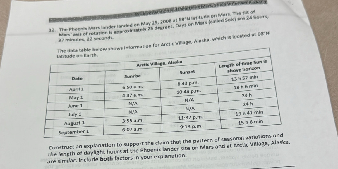 ESS Investigation = Unearthing Mars/ Student Answer Packer 2
12. The Phoenix Mars lander landed on May 25, 2008 at 68°N latitude on Mars. The tilt of
Ma 15' axis of rotation is approximately 25 degrees. Days on Mars (called Sols) are 24 hours,
37 minutes, 22 seconds.
for Arctic Village, Alaska, which is located at 68°N
Construct an explanation to support the claim that the pattern 
the length of daylight hours at the Phoenix lander site on Mars and at Arctic Village, Alaska,
_
are similar. Include both factors in your explanation.