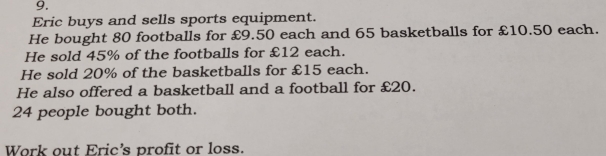 Eric buys and sells sports equipment. 
He bought 80 footballs for £9.50 each and 65 basketballs for £10.50 each. 
He sold 45% of the footballs for £12 each. 
He sold 20% of the basketballs for £15 each. 
He also offered a basketball and a football for £20.
24 people bought both. 
Work out Eric's profit or loss.