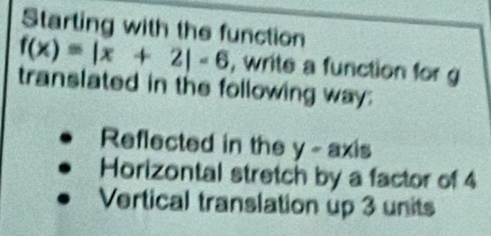 Starting with the function
f(x)=|x+2|-6 , write a function for g
translated in the following way: 
Reflected in the y - axis 
Horizontal stretch by a factor of 4
Vertical translation up 3 units