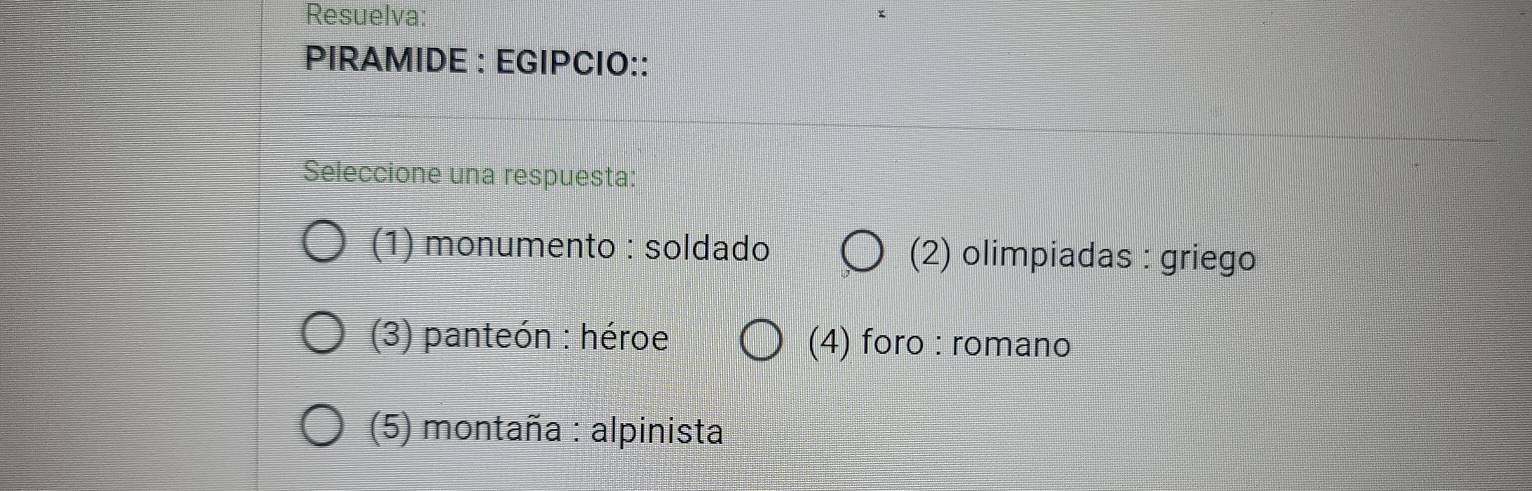 Resuelva:
PIRAMIDE : EGIPCIO::
Seleccione una respuesta:
(1) monumento : soldado (2) olimpiadas : griego
(3) panteón : héroe (4) foro : romano
(5) montaña : alpinista